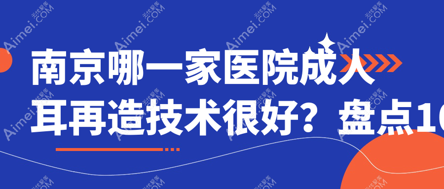 南京哪一家医院成人耳再造技术很好？盘点10家受欢迎医院,附医院详细介绍