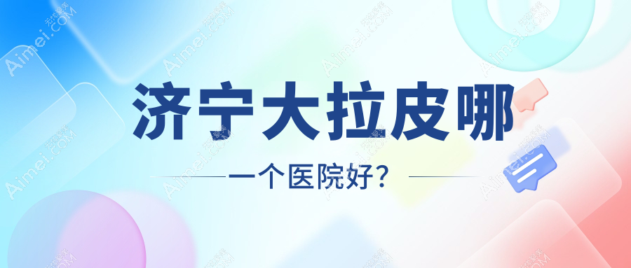 济宁大拉皮哪一个医院好？技术力声誉相对比:玛瑞雅/微山星悦/梵瑞希等十家