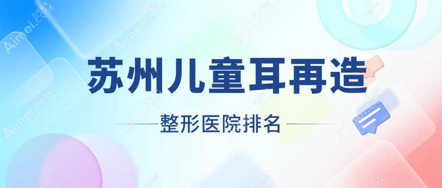 苏州儿童耳再造医院排名前十:吾妍秉泊芬|青云做成人耳再造更好