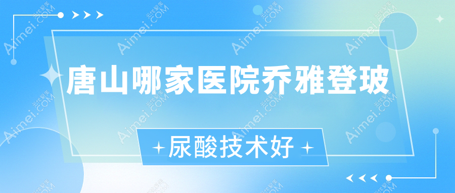 唐山哪家医院乔雅登玻尿酸技术好？甄选10家高人气医院,附医院讲解