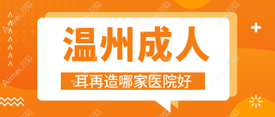 温州成人耳再造哪家医院好？整形医院、人气评价价格价格表一览！