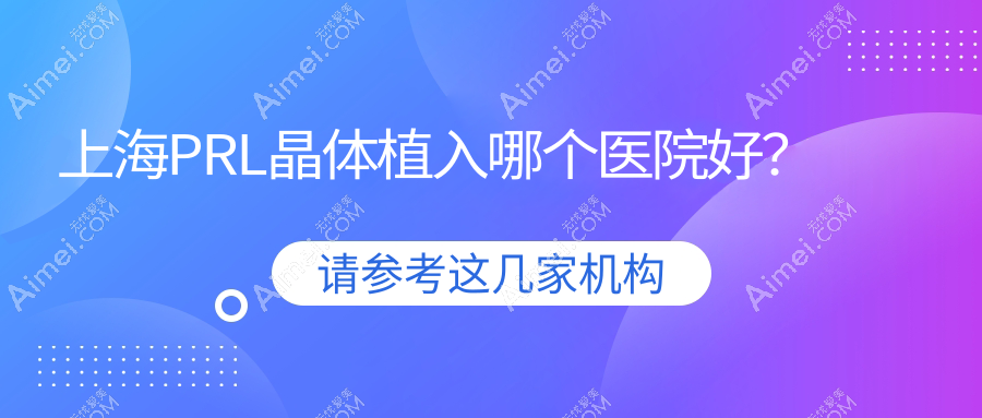 上海PRL晶体植入哪个医院好？2024排名榜:复旦大学附属华山医院眼科/润贤眼科/新视界东区眼科医院等入选！附价目表