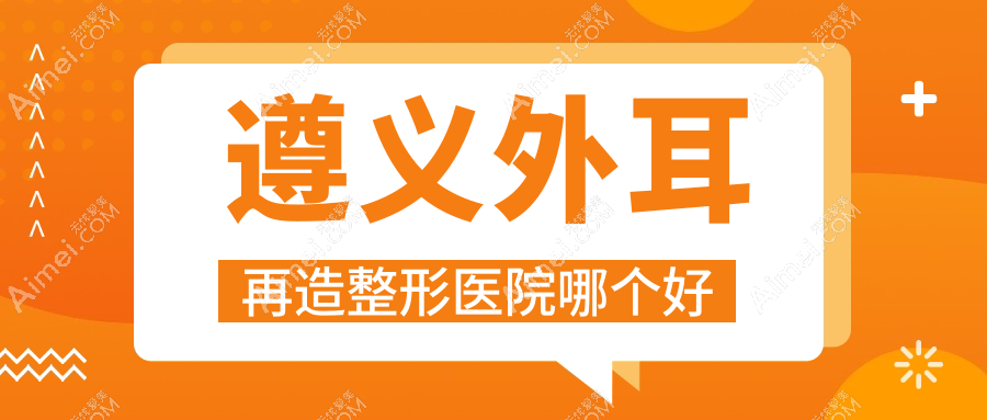 遵义外耳再造医院哪个好？湄潭摩登美学|马金荣，附上价格表