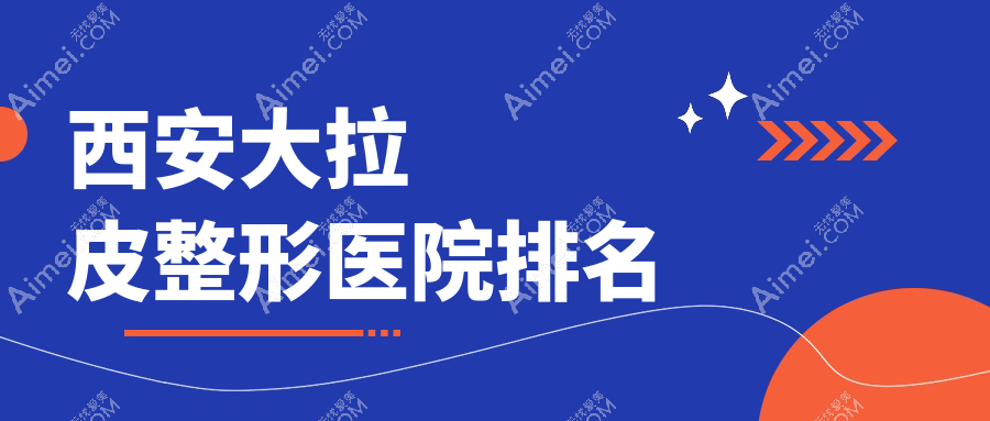 西安大拉皮哪家医院较好？人气排行前十，欧飒美拉等口碑入选