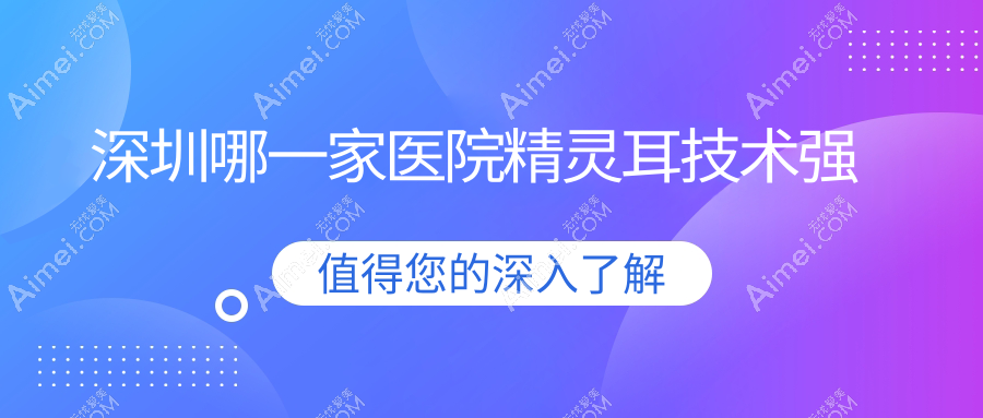 深圳哪一家医院精灵耳技术强？精挑十家高人气医院,附医院详解