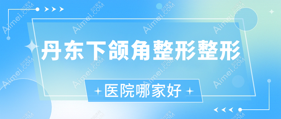 丹东下颌角整形整形医院哪家好？丹东下颌角磨骨建议凤城爱研/德尔美客