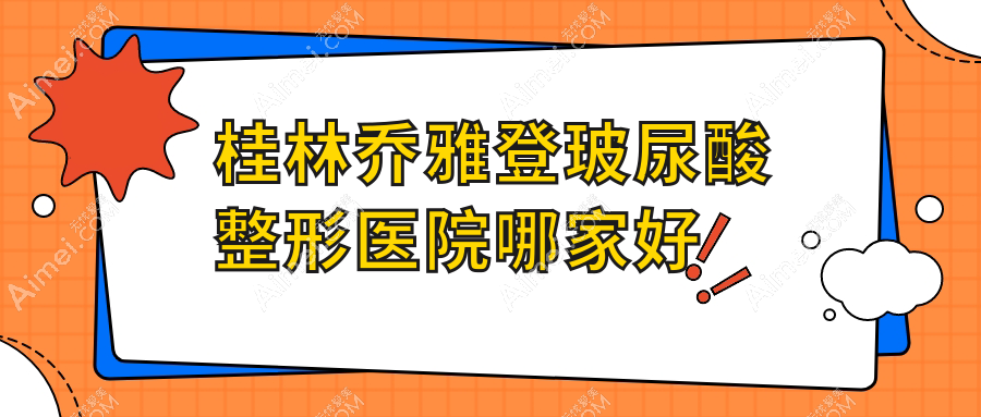 桂林乔雅登玻尿酸哪家好？桂林整形医院排名紫熙/叶氏嘉美/平乐丽身玛姬