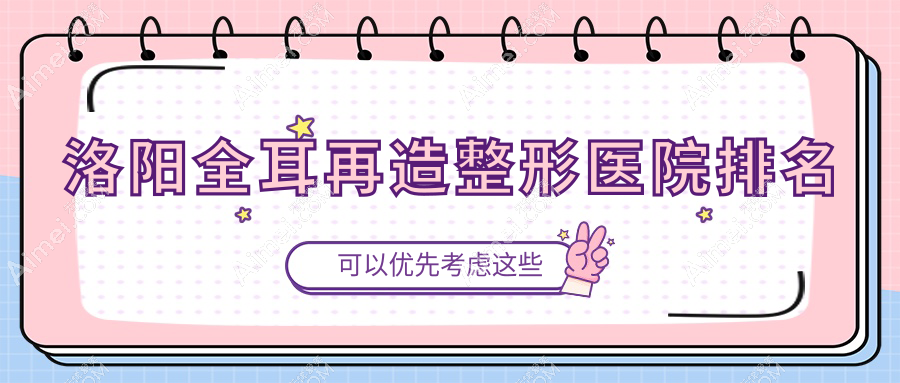 洛阳全耳再造医院排名前十:天颜|沪上玖愿全耳再造好