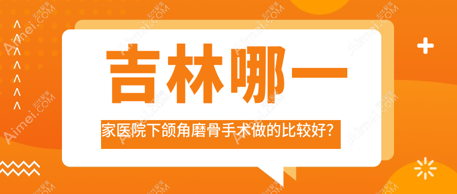 吉林哪一家醫(yī)院下頜角磨骨手術(shù)做的比較好？全新吉林下頜角磨骨排名TOP10醫(yī)院公開