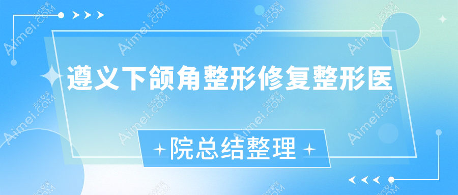 遵义下颌角整形修复整形医院总结整理前5评价,收集整理当地这5家被各位网友认可