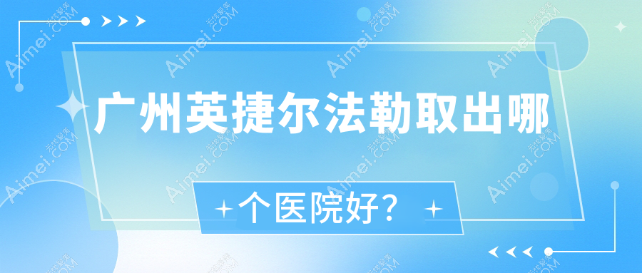 广州英捷尔法勒取出哪个医院好?技术力口碑对比:星玥|雪然白兮|伽美汇等10家
