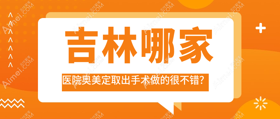 吉林哪家医院奥美定取出手术做的很不错？全新吉林奥美定取出排名榜TOP10医院揭晓