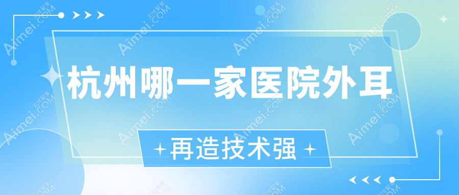 杭州哪一家医院外耳再造技术强？精挑10家受欢迎医院,附医院详细阐述
