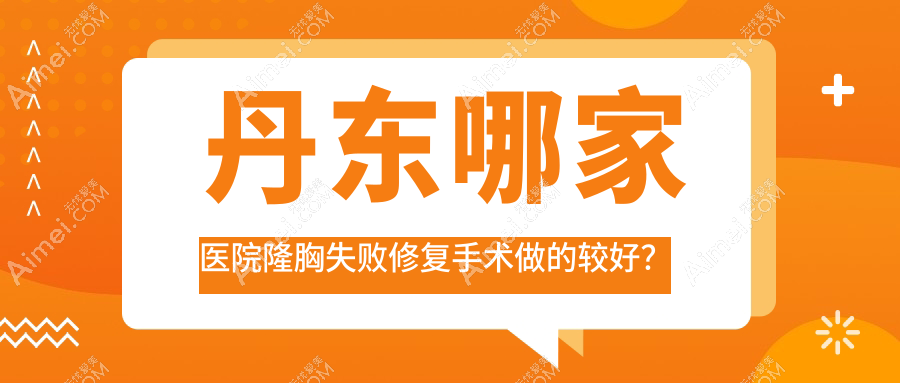 丹东哪家医院隆胸失败修复手术做的较好？新版丹东隆胸失败修复排名榜TOP十医院揭晓