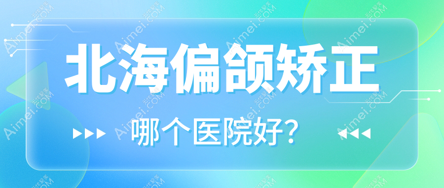 北海偏颌矫正哪个医院好？2024排行榜:伊美姬/熠美/锐朗等入选！附价格表