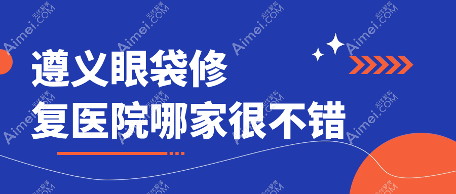 遵义眼袋修复医院哪家很不错？做超声法去眼袋/外切祛眼袋的医院有这五家
