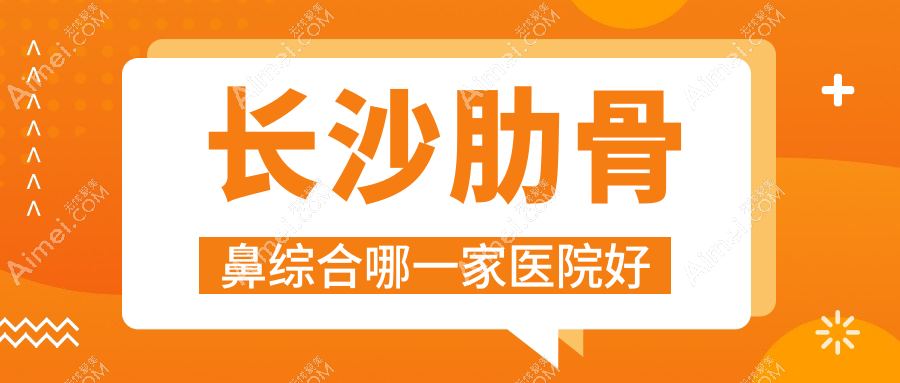 长沙肋骨鼻综合哪一家医院好？整形医院、声誉评价费用价格表一览！