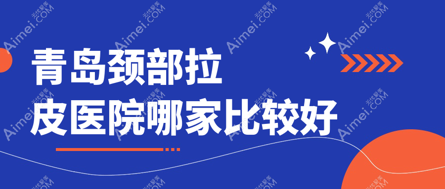 青岛颈部拉皮医院哪家比较好？做自体脂肪除颈纹/电波拉皮去颈纹的医院有这10家