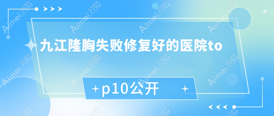九江隆胸失败修复好的医院top10公开:姿妍|沁妍|德尔美客等有有名医生