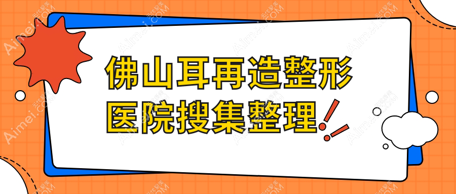 佛山耳再造整形医院搜集整理前10评测,整理当地这10家被各位网友认可