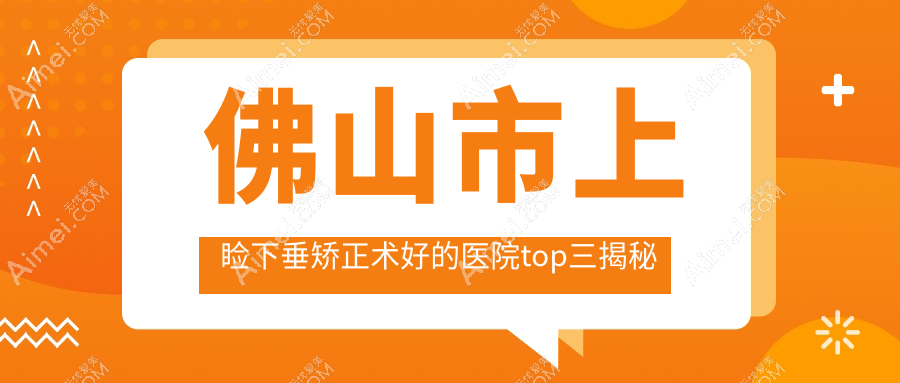佛山市上睑下垂矫正术好的医院top三揭秘:雅科眼科有限公司医视|华厦眼科|希玛等有知名医生