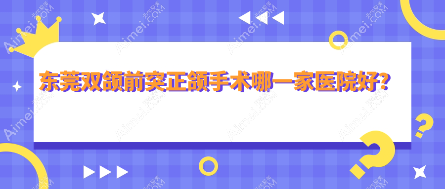 东莞双颌前突正颌手术哪一家医院好？排名前十医院有西妃/优贝
