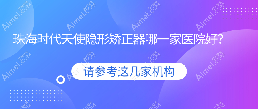 珠海时代天使隐形矫正器哪一家医院好？排名前十医院有牙卫士/一齿嘉