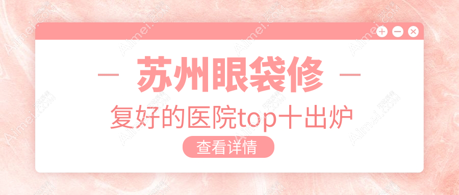 苏州眼袋修复好的医院top十出炉:时代/圣爱医院美容科/时代等有知名医生