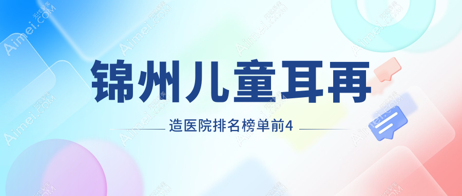 锦州儿童耳再造医院排名榜单前4有哪些锦州好儿童耳再造整形医院