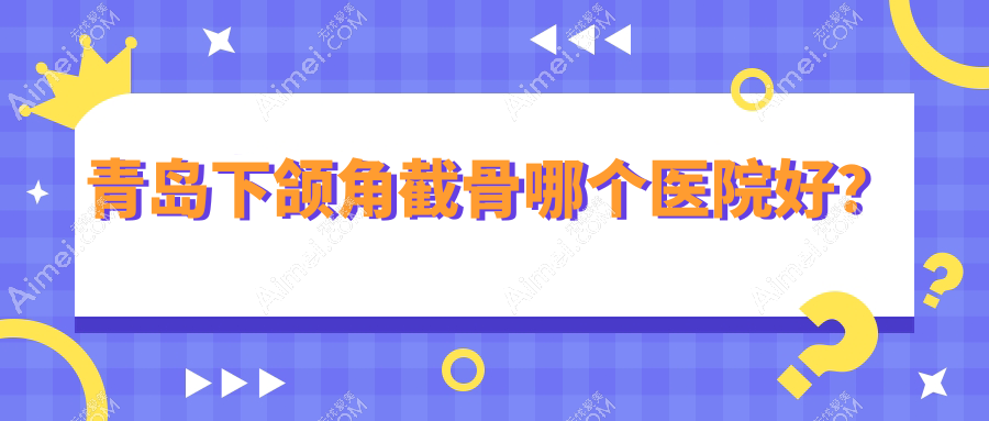 青岛下颌角截骨哪个医院好？2024排名榜:灿辰/诺美德部/诺美德等上榜！附收费表