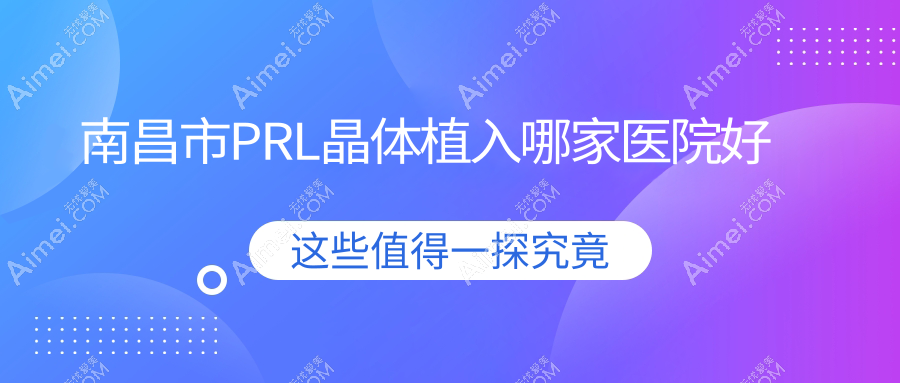 南昌市PRL晶体植入哪家医院好？眼科医院、声誉测评费用收费表预览！