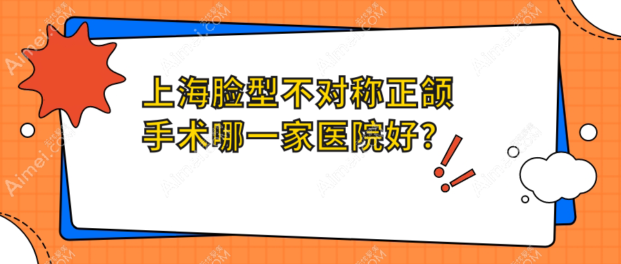 上海脸型不对称正颌手术哪一家医院好？上海偏颌正颌手术/深覆盖正颌手术甄选这几家