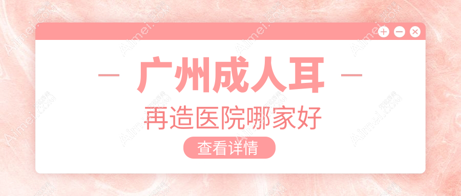 广州成人耳再造医院哪家好？做耳畸形修复/全耳再造的医院有这10家