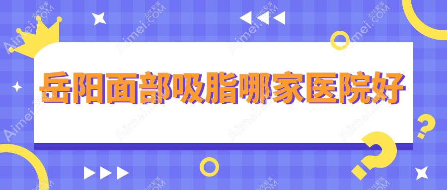 岳阳面部吸脂哪家医院好？整形医院、声誉评测价格价目表总览！