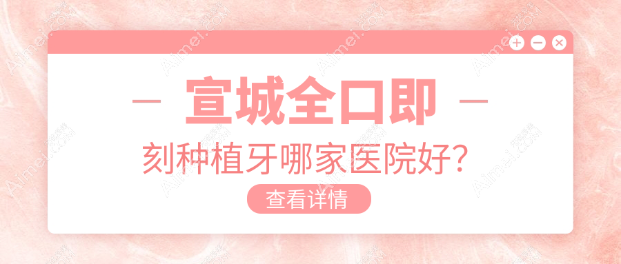宣城全口即刻种植牙哪家医院好？宣城allon4全口种植牙/allon6全口种植牙选择这些