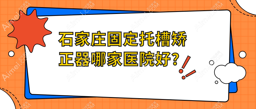 石家庄固定托槽矫正器哪家医院好？石家庄隐形矫正器/舌侧矫正器甄选这几个