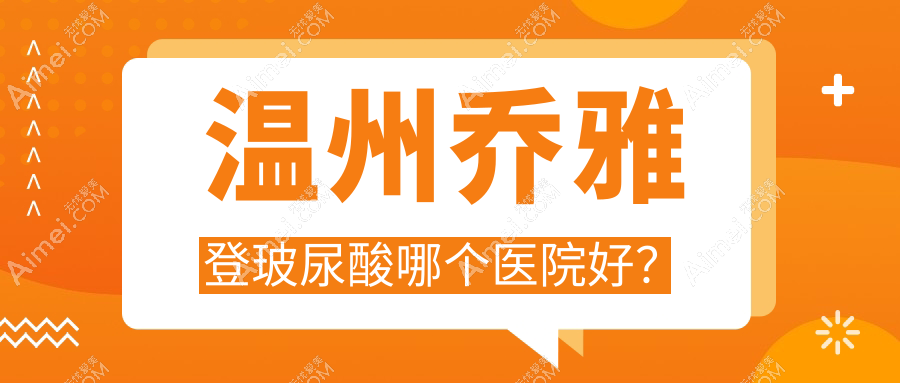 温州乔雅登玻尿酸哪个医院好？丽星/星范/小鹿易美等这10家技术强