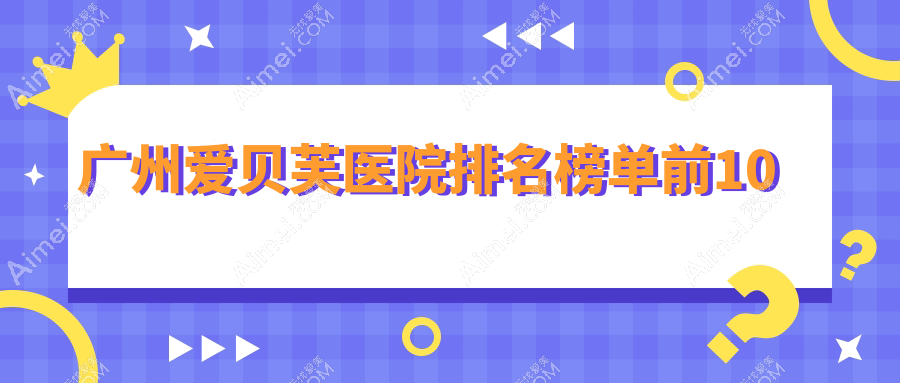 广州爱贝芙医院排名榜单前10有哪些广州比较好爱贝芙整形医院