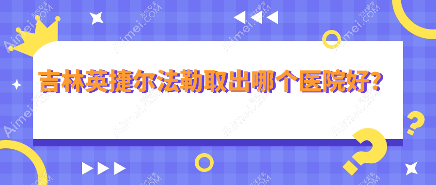 吉林英捷尔法勒取出哪个医院好？市星范/中妍/华怡等这4家技术强