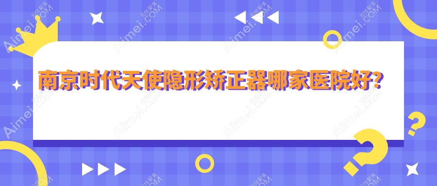 南京时代天使隐形矫正器哪家医院好？排名前十医院有仁杉/友谊嘉