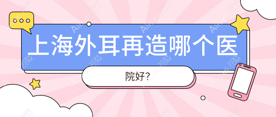 上海外耳再造哪个医院好？技术力口碑相对比:衡阳雅美|光博士|江依南等十家
