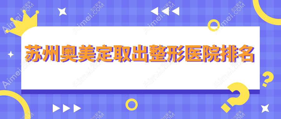 苏州奥美定取出好的医院排名:奥美定取出好的正规医院除了美贝尔还有这10家