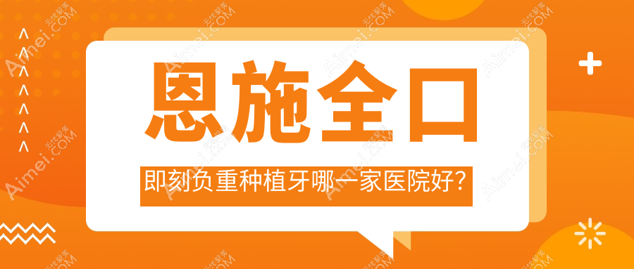 恩施全口即刻负重种植牙哪一家医院好？排名前十医院有宣恩博瑞/健齿