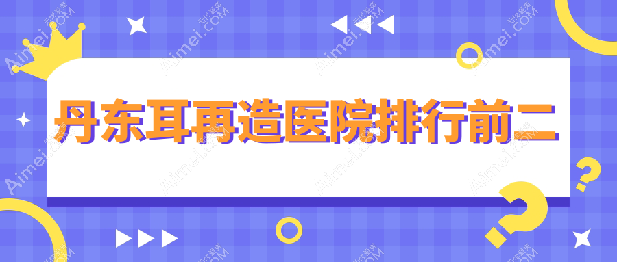 丹东耳再造医院排行前二有哪些丹东很不错耳再造整形医院