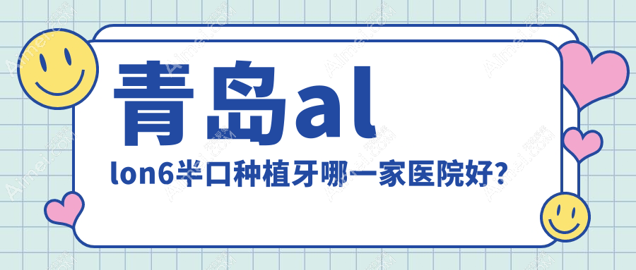 青岛allon6半口种植牙哪一家医院好？排名前十医院有善至美/南可雅
