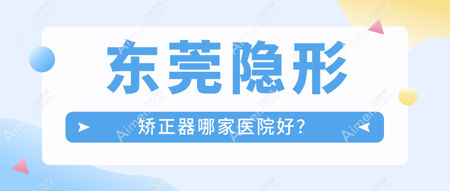 东莞隐形矫正器哪家医院好？排名前十医院有永博/瑞华医院