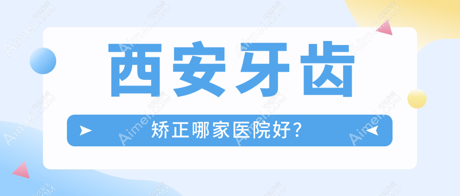 西安牙齿矫正哪家医院好？西安3-12岁牙齿矫正/12-18岁牙齿矫正挑选这几个