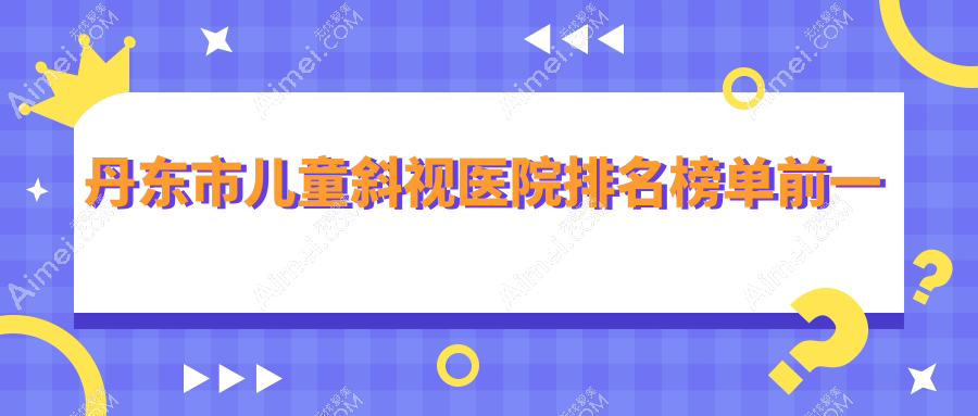 丹东市儿童斜视医院排名榜单前一有哪些丹东市不错儿童斜视眼科医院