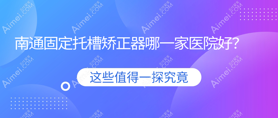 南通固定托槽矫正器哪一家医院好？南通舌侧矫正器/隐形矫正器选择这几个