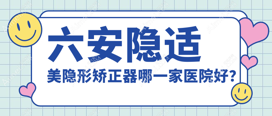 六安隐适美隐形矫正器哪一家医院好？排名前十医院有裕安麦牙/悦牙